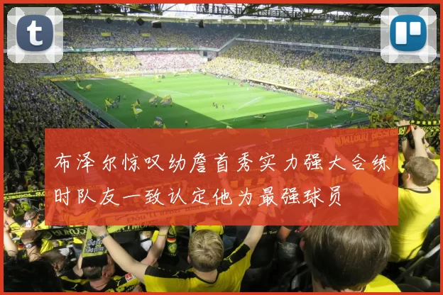 布泽尔惊叹幼詹首秀实力强大合练时队友一致认定他为最强球员