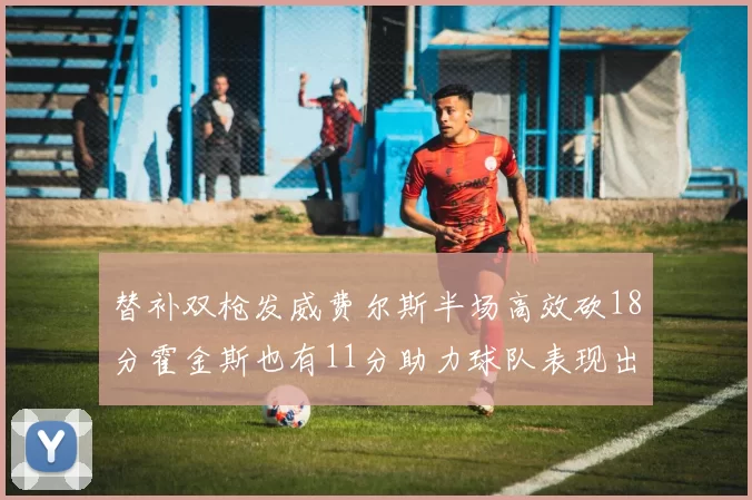 替补双枪发威费尔斯半场高效砍18分霍金斯也有11分助力球队表现出色