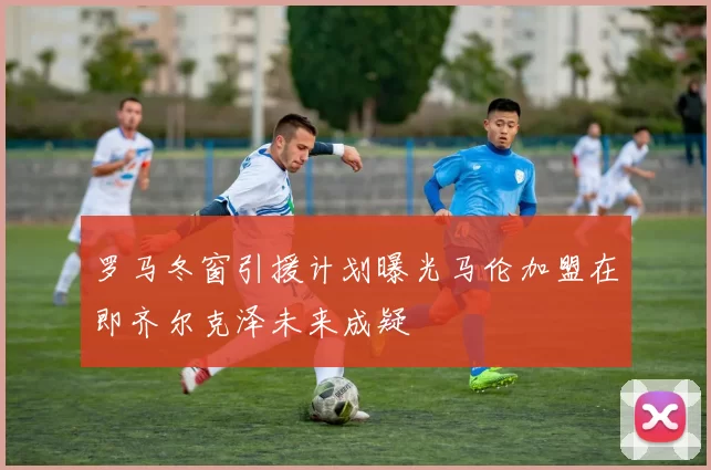 罗马冬窗引援计划曝光马伦加盟在即齐尔克泽未来成疑