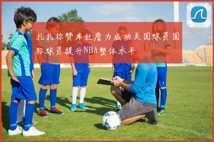 扎扎称赞库杜詹为成功美国球员国际球员提升NBA整体水平