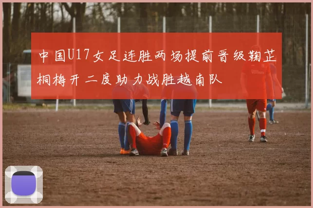 中国U17女足连胜两场提前晋级鞠芷桐梅开二度助力战胜越南队