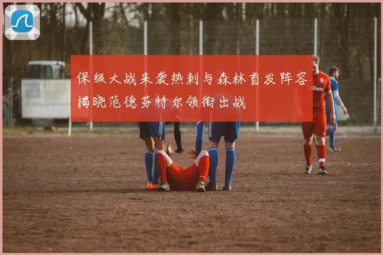 保级大战来袭热刺与森林首发阵容揭晓范德芬特尔领衔出战