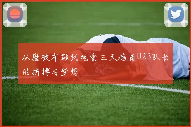 从磨破布鞋到绝食三天越南U23队长的拼搏与梦想