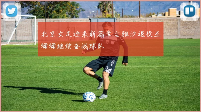 北京女足迎来新篇章古雅沙退役王珊珊继续奋战球队