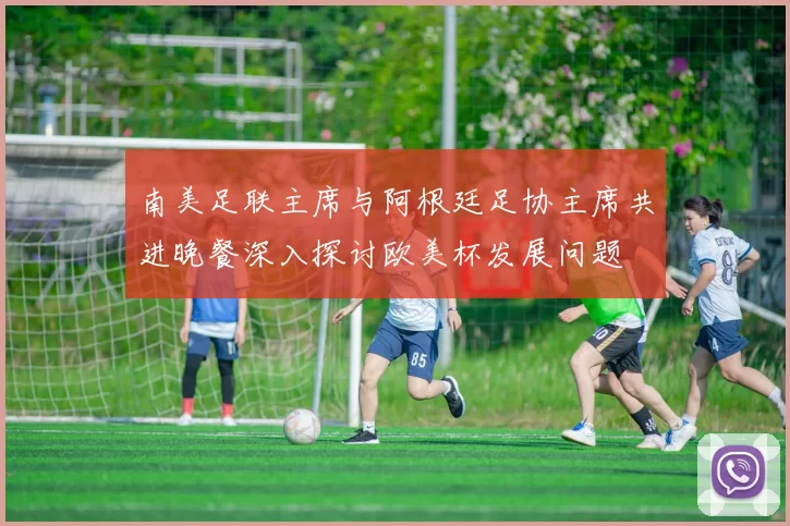 南美足联主席与阿根廷足协主席共进晚餐深入探讨欧美杯发展问题