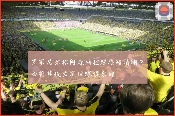 罗塞尼尔称阿森纳控球思路清晰不会将其视为定位球俱乐部