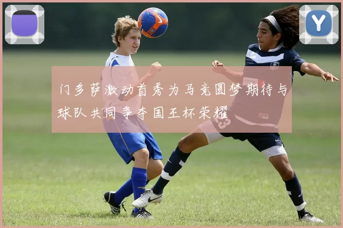 门多萨激动首秀为马竞圆梦期待与球队共同争夺国王杯荣耀