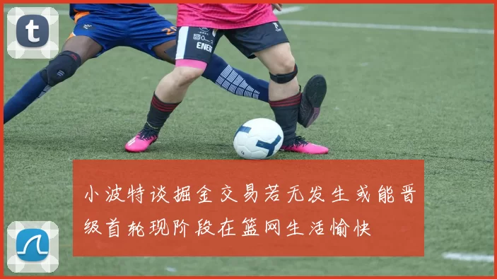 小波特谈掘金交易若无发生或能晋级首轮现阶段在篮网生活愉快