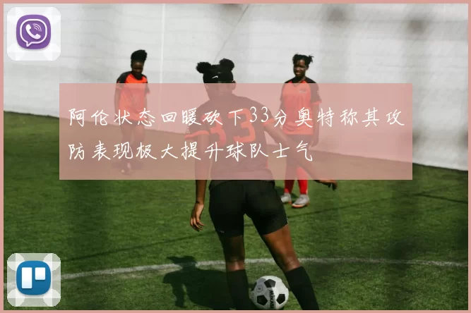 阿伦状态回暖砍下33分奥特称其攻防表现极大提升球队士气