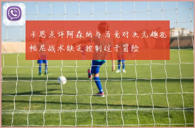 卡恩点评阿森纳与马竞对决无趣孔帕尼战术缺乏控制过于冒险