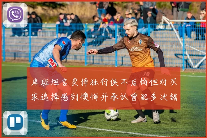 库班坦言卖掉独行侠不后悔但对买家选择感到懊悔并承认曾犯多次错误